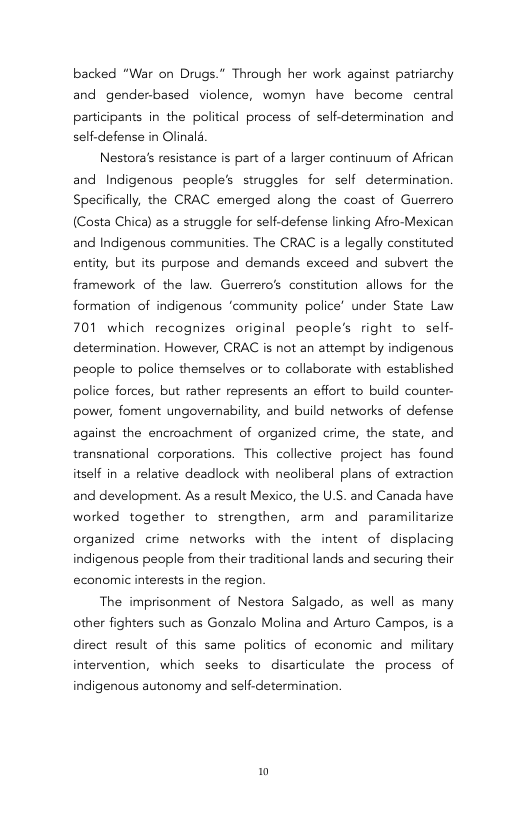 backed “War on Drugs.” Through her work against patriarchy and genderbased violence, womyn have become central  participants in the political process of self-determination and self.defense in Olinald  Nestora’s resistance is part of a larger continuum of African and Indigenous people’s struggles for self determination. Specifically, the CRAC emerged along the coast of Guerrero (Costa Chica) as a struggle for self-defense linking Afro-Mexican and Indigenous communities. The CRAC is a legally constituted entity, but its purpose and demands exceed and subvert the framework of the law. Guerrero’s constitution allows for the formation of indigenous ‘community police’ under State Law 701 which recognizes original people’s right to self- determination. However, CRAC is not an attempt by indigenous people to police themselves or to collaborate with established police forces, but rather represents an effort to build counter- power, foment ungovernability, and build networks of defense against the encroachment of organized crime, the state, and transnational corporations. This collective project has found itself in a relative deadlock with neoliberal plans of extraction and development. As a result Mexico, the U.S. and Canada have worked together to strengthen, arm and paramilitarize organized crime networks with the intent of displacing indigenous people from their traditional lands and securing their economic interests in the region  The imprisonment of Nestora Salgado, as well as many other fighters such as Gonzalo Molina and Arturo Campos, is a direct result of this same politics of economic and miltary intervention, which seeks to disarticulate the process of  indigenous autonomy and self-determination.  0 